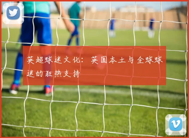 英超球迷文化：英国本土与全球球迷的狂热支持