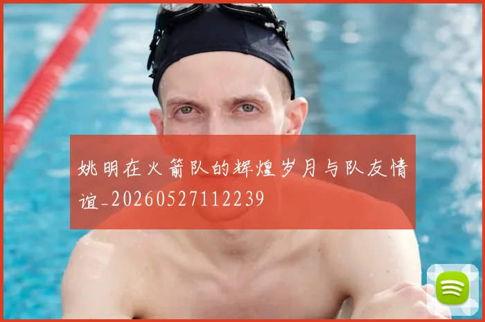 姚明在火箭队的辉煌岁月与队友情谊_20260527112239