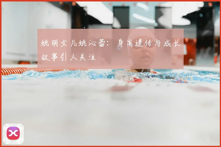 姚明女儿姚沁蕾：身高遗传与成长故事引人关注