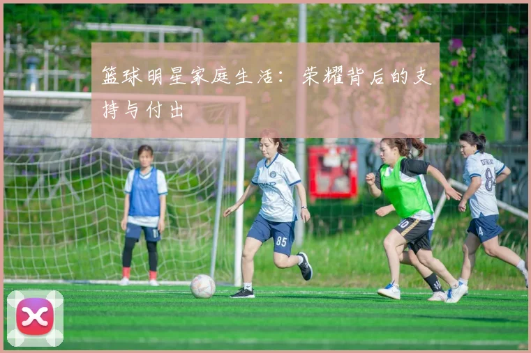 篮球明星家庭生活：荣耀背后的支持与付出