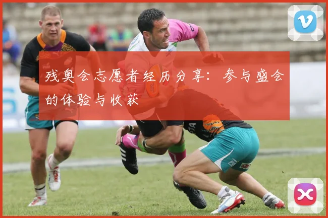 残奥会志愿者经历分享：参与盛会的体验与收获
