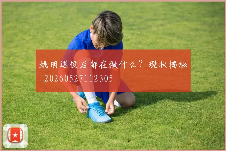 姚明退役后都在做什么？现状揭秘_20260527112305