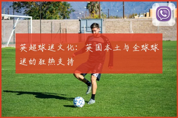 英超球迷文化：英国本土与全球球迷的狂热支持