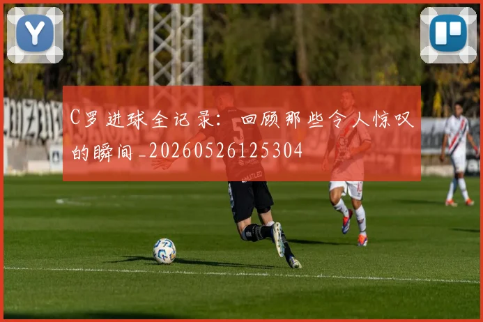 C罗进球全记录：回顾那些令人惊叹的瞬间_20260526125304