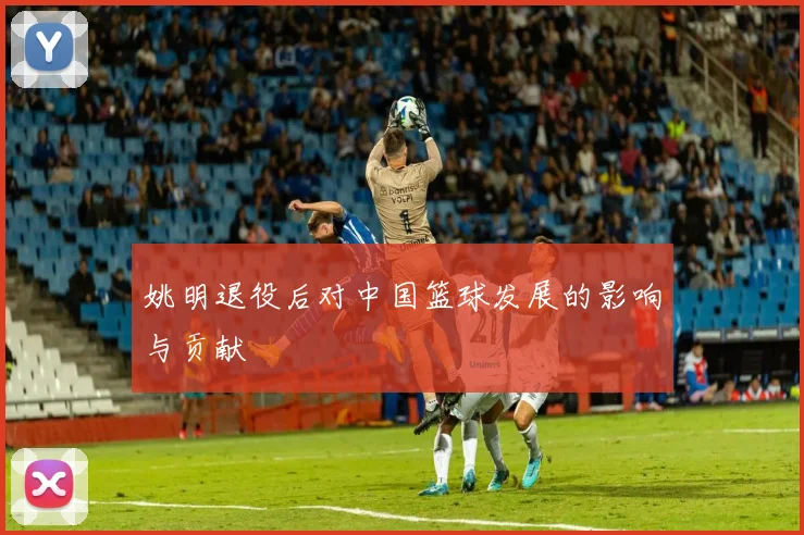 姚明退役后对中国篮球发展的影响与贡献