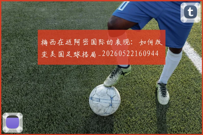 梅西在迈阿密国际的表现：如何改变美国足球格局_20260522160944