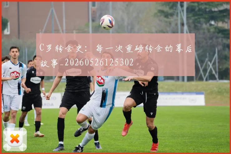C罗转会史：每一次重磅转会的幕后故事_20260526125302