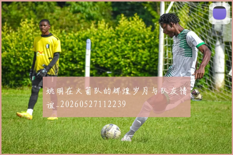 姚明在火箭队的辉煌岁月与队友情谊_20260527112239