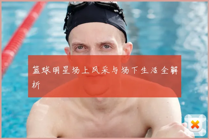 篮球明星场上风采与场下生活全解析