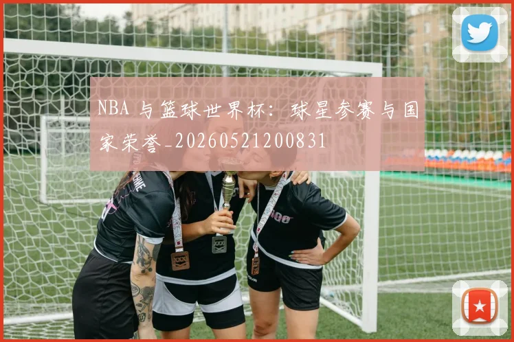 NBA 与篮球世界杯：球星参赛与国家荣誉_20260521200831